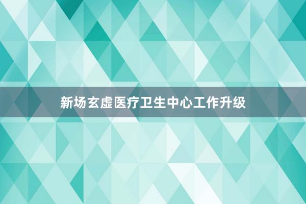 新场玄虚医疗卫生中心工作升级